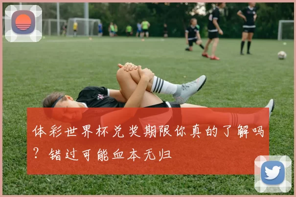 体彩世界杯兑奖期限你真的了解吗？错过可能血本无归
