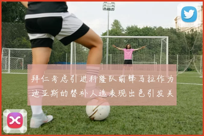 拜仁考虑引进科隆队前锋马拉作为迪亚斯的替补人选表现出色引发关注