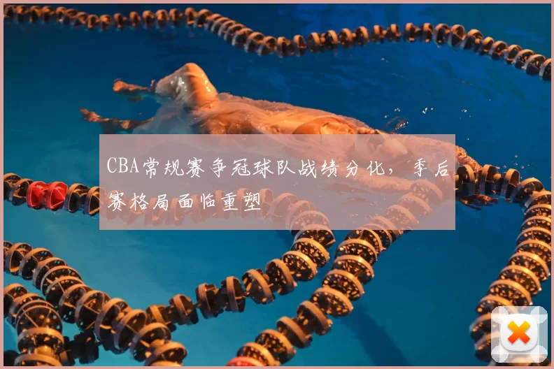 CBA常规赛争冠球队战绩分化，季后赛格局面临重塑