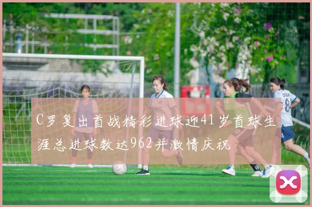 C罗复出首战精彩进球迎41岁首球生涯总进球数达962并激情庆祝