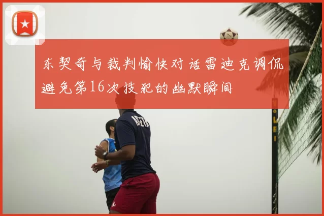 东契奇与裁判愉快对话雷迪克调侃避免第16次技犯的幽默瞬间