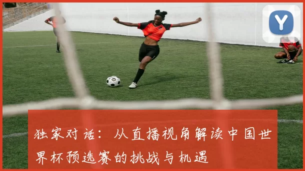 独家对话：从直播视角解读中国世界杯预选赛的挑战与机遇