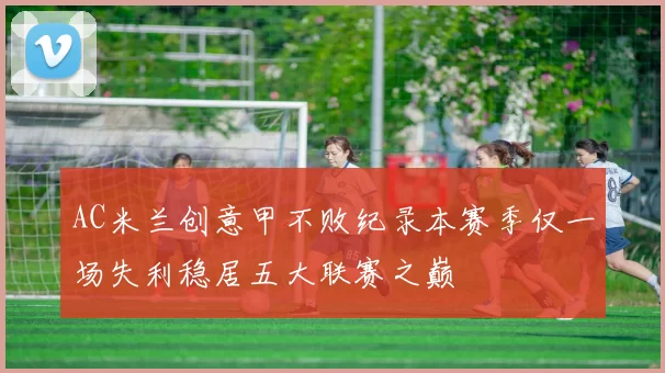 AC米兰创意甲不败纪录本赛季仅一场失利稳居五大联赛之巅