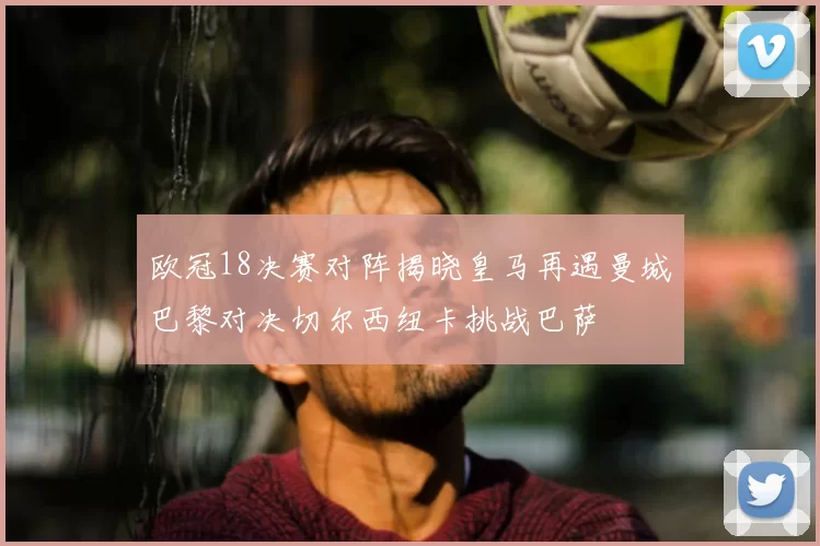 欧冠18决赛对阵揭晓皇马再遇曼城巴黎对决切尔西纽卡挑战巴萨