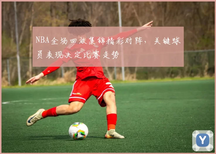 NBA全场回放集锦精彩对阵，关键球员表现决定比赛走势