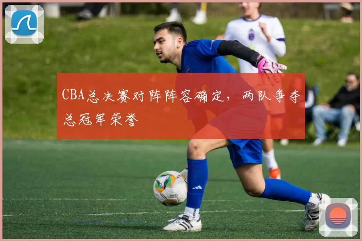 CBA总决赛对阵阵容确定，两队争夺总冠军荣誉