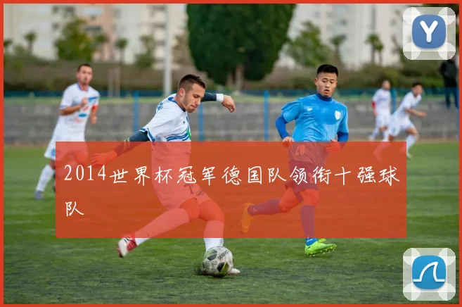 2014世界杯冠军德国队领衔十强球队