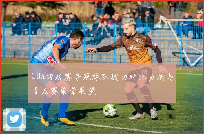 CBA常规赛争冠球队战力对比分析与季后赛前景展望