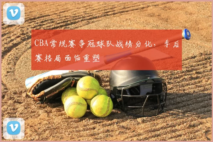 CBA常规赛争冠球队战绩分化，季后赛格局面临重塑