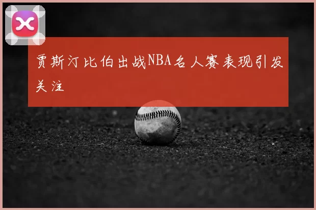 贾斯汀比伯出战NBA名人赛表现引发关注