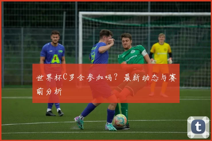 世界杯C罗会参加吗？最新动态与赛前分析