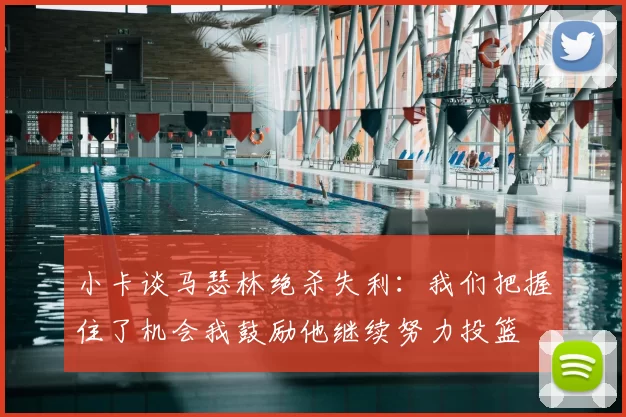 小卡谈马瑟林绝杀失利：我们把握住了机会我鼓励他继续努力投篮