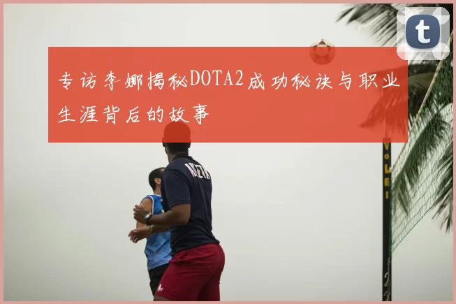 专访李娜揭秘DOTA2成功秘诀与职业生涯背后的故事