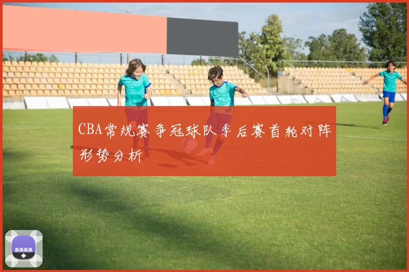 CBA常规赛争冠球队季后赛首轮对阵形势分析